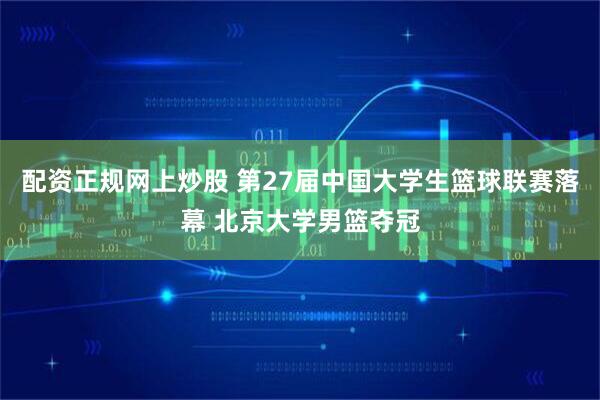配资正规网上炒股 第27届中国大学生篮球联赛落幕 北京大学男篮夺冠