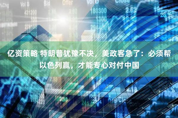 亿资策略 特朗普犹豫不决，美政客急了：必须帮以色列赢，才能专心对付中国