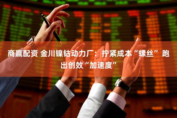 商赢配资 金川镍钴动力厂：拧紧成本“螺丝” 跑出创效“加速度”