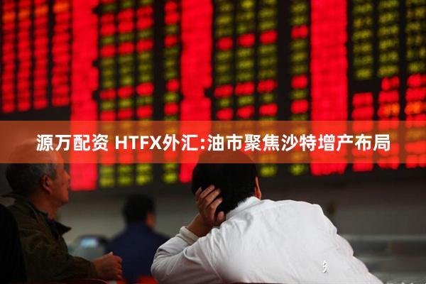 源万配资 HTFX外汇:油市聚焦沙特增产布局