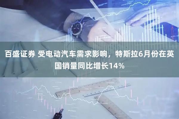 百盛证券 受电动汽车需求影响，特斯拉6月份在英国销量同比增长14%