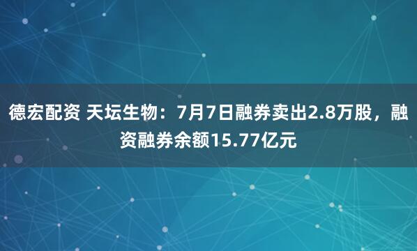 德宏配资 天坛生物：7月7日融券卖出2.8万股，融资融券余额15.77亿元