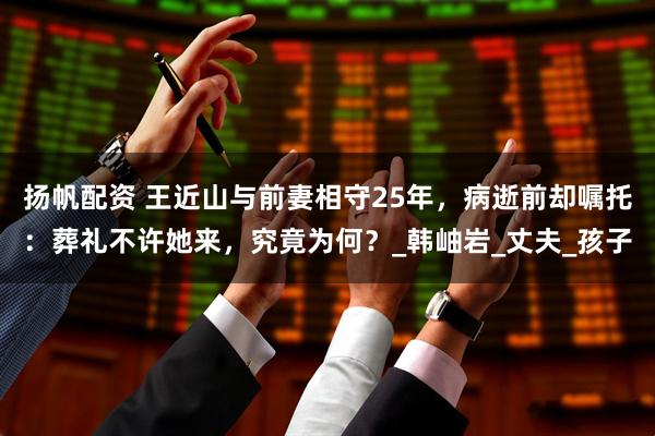 扬帆配资 王近山与前妻相守25年，病逝前却嘱托：葬礼不许她来，究竟为何？_韩岫岩_丈夫_孩子
