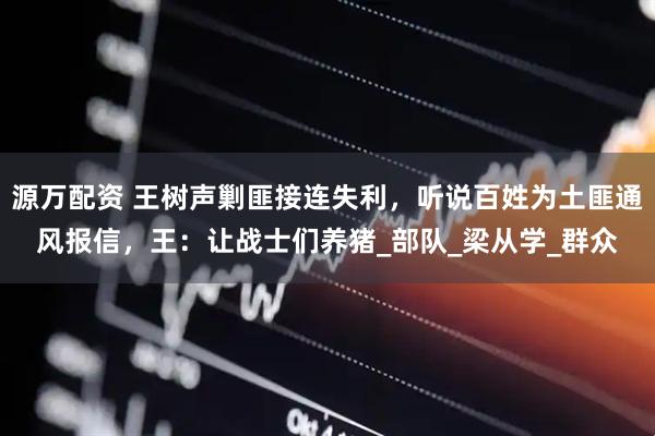 源万配资 王树声剿匪接连失利，听说百姓为土匪通风报信，王：让战士们养猪_部队_梁从学_群众