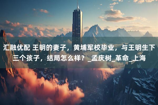 汇融优配 王明的妻子，黄埔军校毕业，与王明生下三个孩子，结局怎么样？_孟庆树_革命_上海