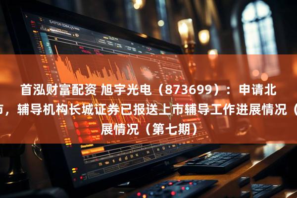 首泓财富配资 旭宇光电（873699）：申请北交所上市，辅导机构长城证券已报送上市辅导工作进展情况（第七期）