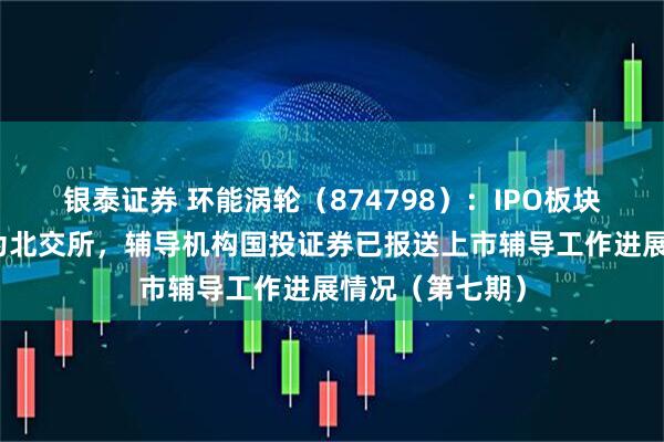 银泰证券 环能涡轮（874798）：IPO板块由创业板变更为北交所，辅导机构国投证券已报送上市辅导工作进展情况（第七期）