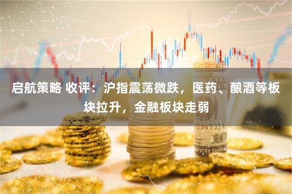 启航策略 收评：沪指震荡微跌，医药、酿酒等板块拉升，金融板块走弱