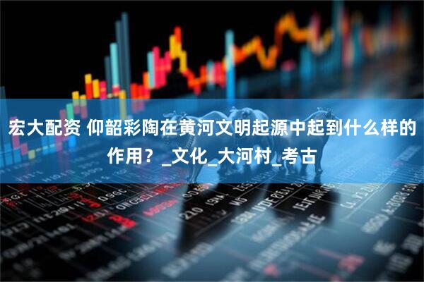 宏大配资 仰韶彩陶在黄河文明起源中起到什么样的作用？_文化_大河村_考古