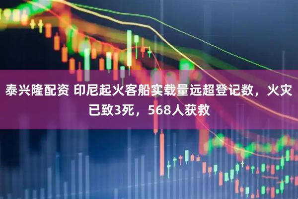 泰兴隆配资 印尼起火客船实载量远超登记数，火灾已致3死，568人获救
