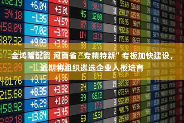 金鸿隆配资 河南省“专精特新”专板加快建设，近期将组织遴选企业入板培育