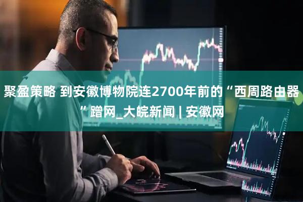 聚盈策略 到安徽博物院连2700年前的“西周路由器”蹭网_大皖新闻 | 安徽网