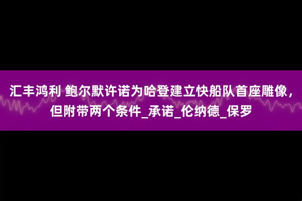 汇丰鸿利 鲍尔默许诺为哈登建立快船队首座雕像，但附带两个条件_承诺_伦纳德_保罗