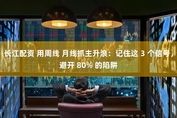 长江配资 用周线 月线抓主升浪：记住这 3 个信号，避开 80% 的陷阱