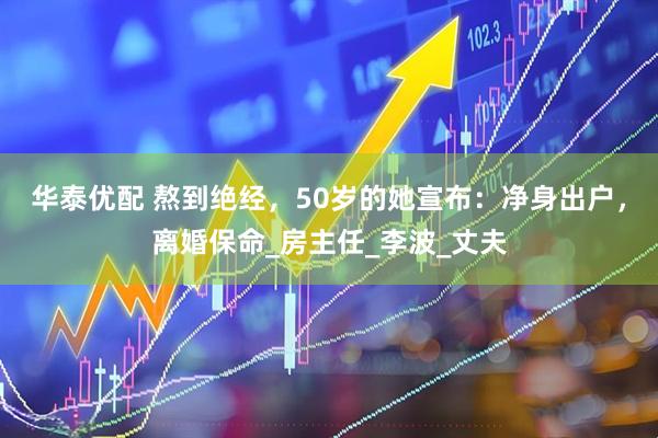 华泰优配 熬到绝经，50岁的她宣布：净身出户，离婚保命_房主任_李波_丈夫