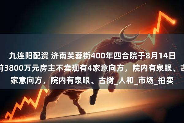 九连阳配资 济南芙蓉街400年四合院于8月14日3500万元起拍，此前3800万元房主不卖现有4家意向方，院内有泉眼、古树_人和_市场_拍卖