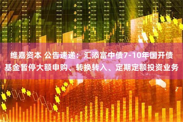 维嘉资本 公告速递：汇添富中债7-10年国开债基金暂停大额申购、转换转入、定期定额投资业务