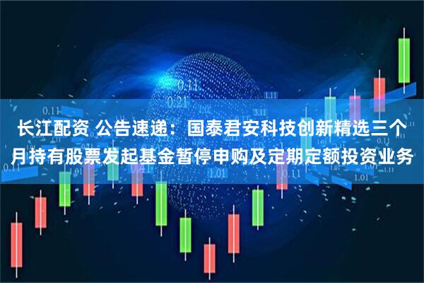 长江配资 公告速递：国泰君安科技创新精选三个月持有股票发起基金暂停申购及定期定额投资业务