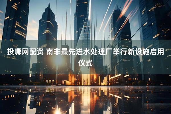 投哪网配资 南非最先进水处理厂举行新设施启用仪式