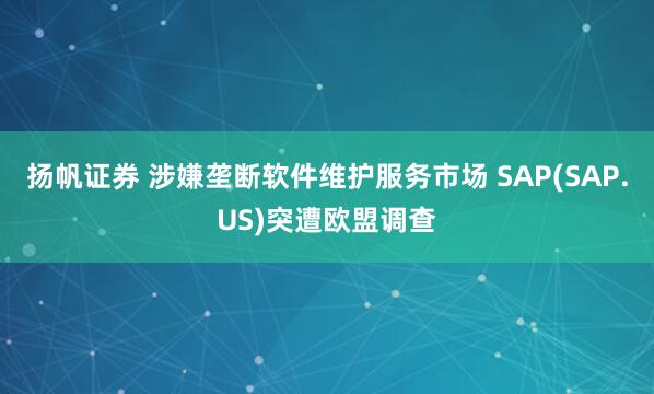 扬帆证券 涉嫌垄断软件维护服务市场 SAP(SAP.US)突遭欧盟调查