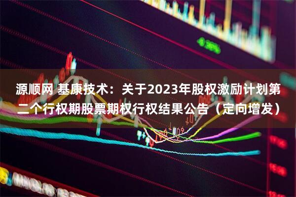 源顺网 基康技术：关于2023年股权激励计划第二个行权期股票期权行权结果公告（定向增发）