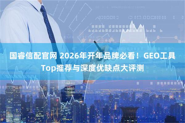 国睿信配官网 2026年开年品牌必看!GEO工具Top推荐与深度优缺点大评测