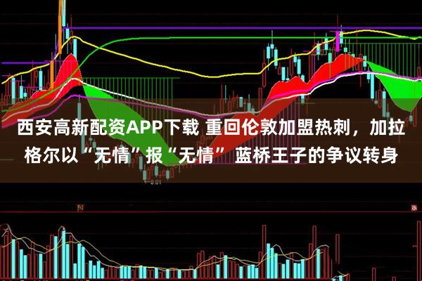 西安高新配资APP下载 重回伦敦加盟热刺，加拉格尔以“无情”报“无情” 蓝桥王子的争议转身