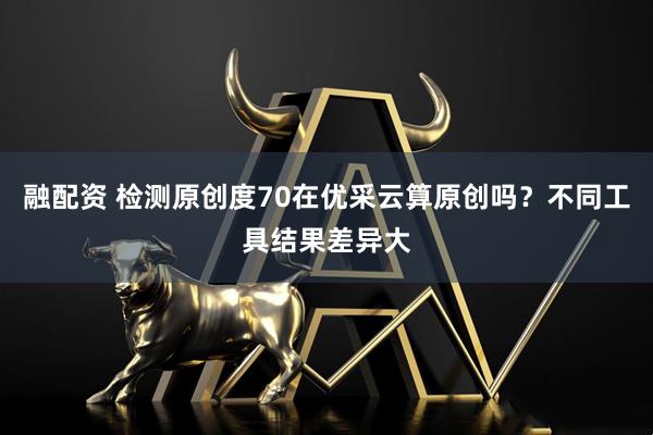 融配资 检测原创度70在优采云算原创吗？不同工具结果差异大