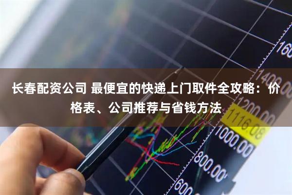 长春配资公司 最便宜的快递上门取件全攻略：价格表、公司推荐与省钱方法