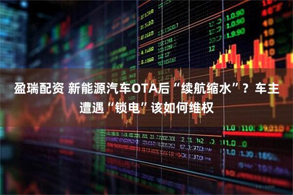 盈瑞配资 新能源汽车OTA后“续航缩水”？车主遭遇“锁电”该如何维权