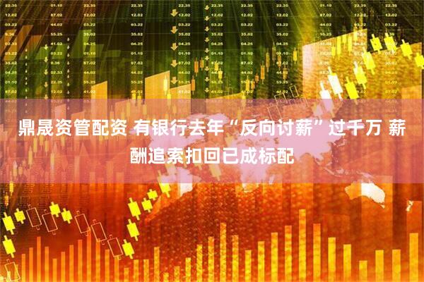 鼎晟资管配资 有银行去年“反向讨薪”过千万 薪酬追索扣回已成标配