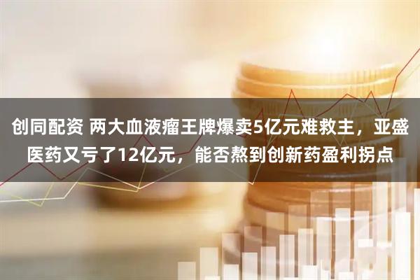 创同配资 两大血液瘤王牌爆卖5亿元难救主，亚盛医药又亏了12亿元，能否熬到创新药盈利拐点