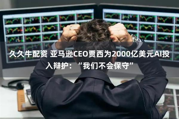 久久牛配资 亚马逊CEO贾西为2000亿美元AI投入辩护：“我们不会保守”